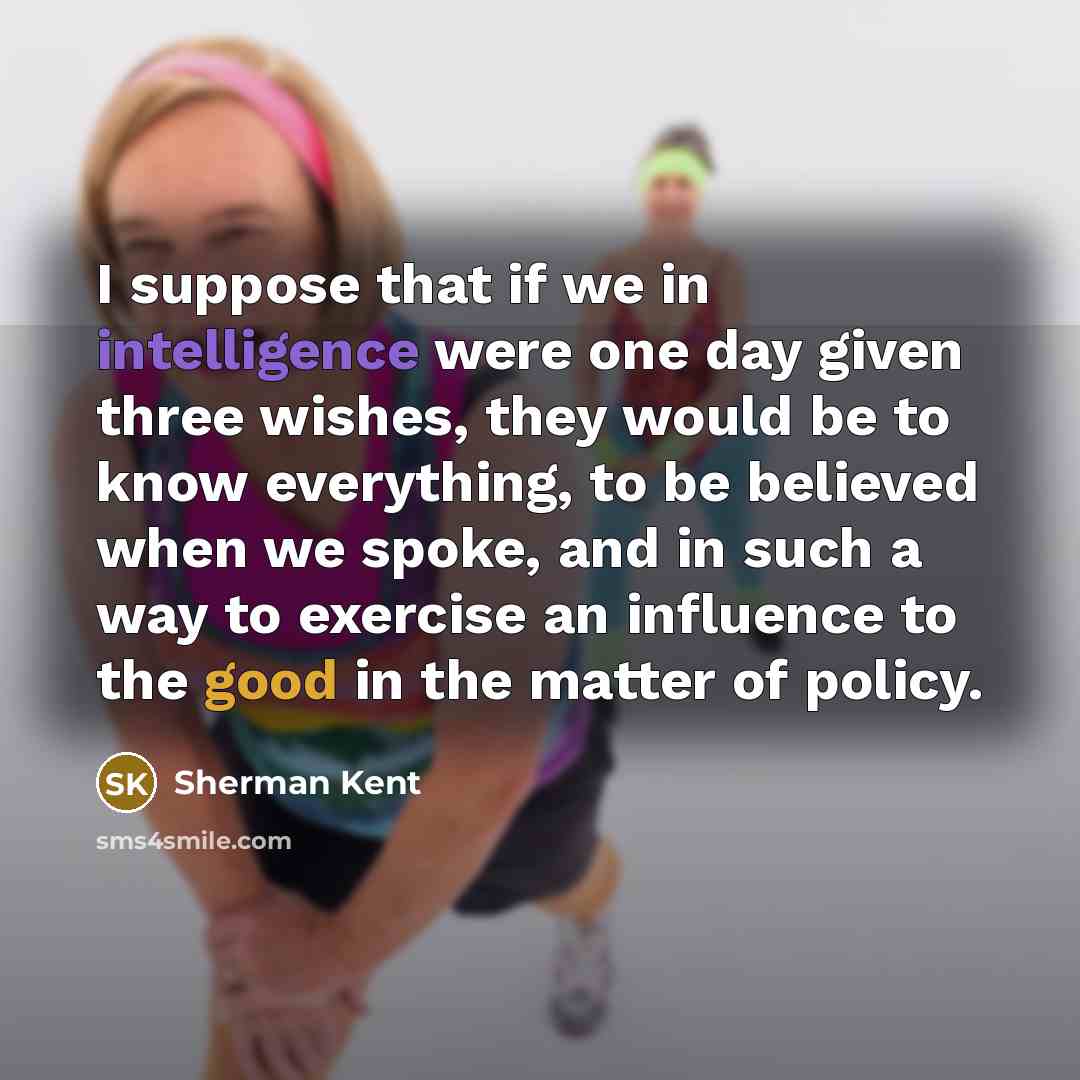 “I suppose that if we in intelligence were one day given three wishes, they would be to know everything, to be believed when we spoke, and in such a way to exercise an influence to the good in the matter of policy.” quote by Sherman Kent