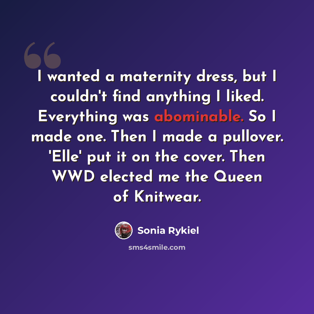 “I wanted a maternity dress, but I couldn't find anything I liked. Everything was abominable. So I made one. Then I made a pullover. 'Elle' put it on the cover. Then WWD elected me the Queen of Knitwear.” quote by Sonia Rykiel