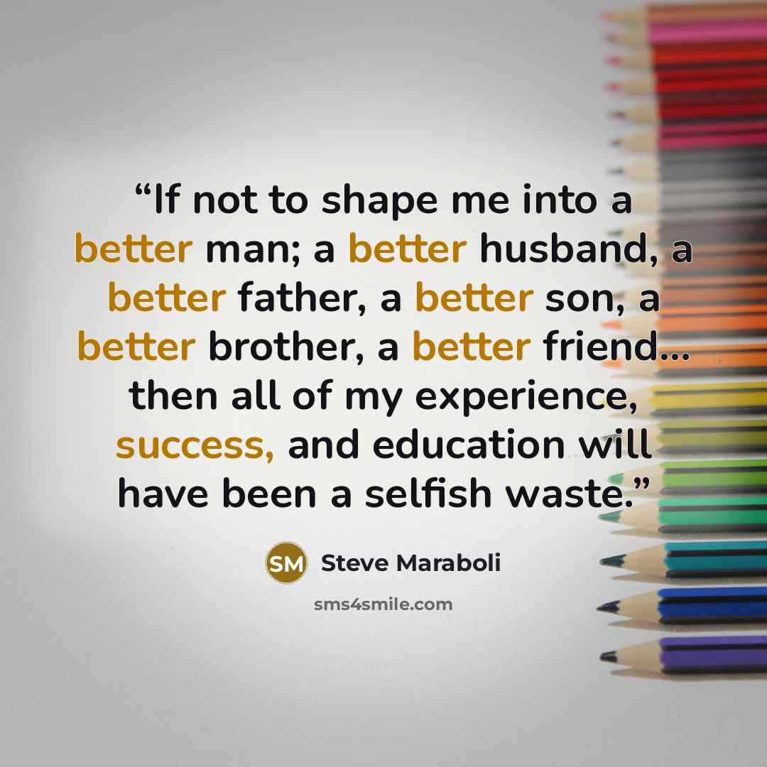 “If not to shape me into a better man; a better husband, a better father, a better son, a better brother, a better friend… then all of my experience, success, and education will have been a selfish waste.” quote by Steve Maraboli