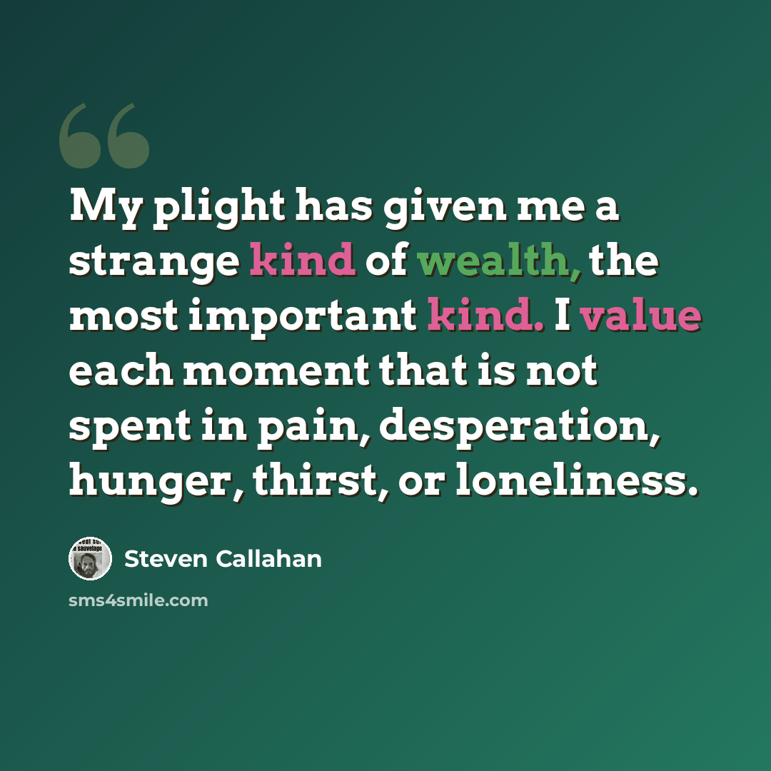 “My plight has given me a strange kind of wealth, the most important kind. I value each moment that is not spent in pain, desperation, hunger, thirst, or loneliness.” quote by Steven Callahan