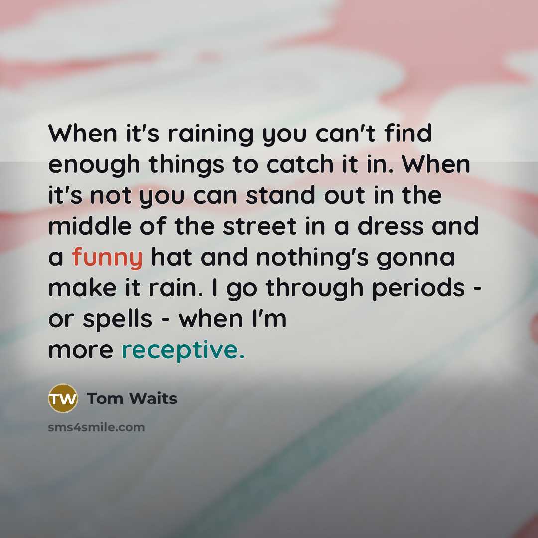 “When it's raining you can't find enough things to catch it in. When it's not you can stand out in the middle of the street in a dress and a funny hat and nothing's gonna make it rain. I go through periods - or spells - when I'm more receptive.” quote by Tom Waits