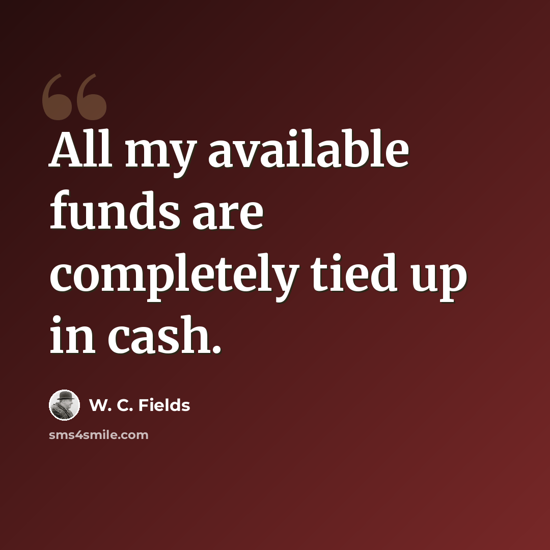 “All my available funds are completely tied up in cash.” quote by W. C. Fields
