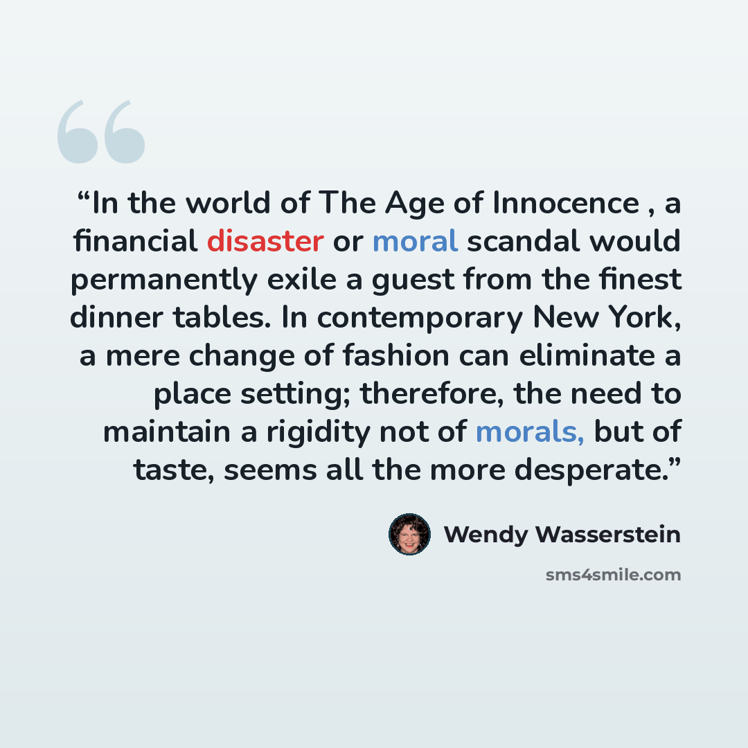“In the world of The Age of Innocence , a financial disaster or moral scandal would permanently exile a guest from the finest dinner tables. In contemporary New York, a mere change of fashion can eliminate a place setting; therefore, the need to maintain a rigidity not of morals, but of taste…” quote by Wendy Wasserstein