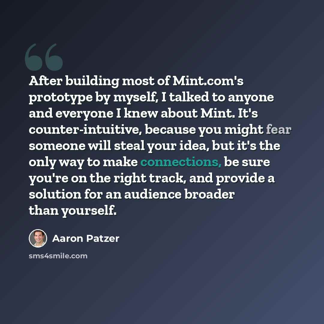 “After building most of Mint.com's prototype by myself, I talked to anyone and everyone I knew about Mint. It's counter-intuitive, because you might fear someone will steal your idea, but it's the only way to make connections, be sure you're on the right track, and provide a solution for an…” quote by Aaron Patzer