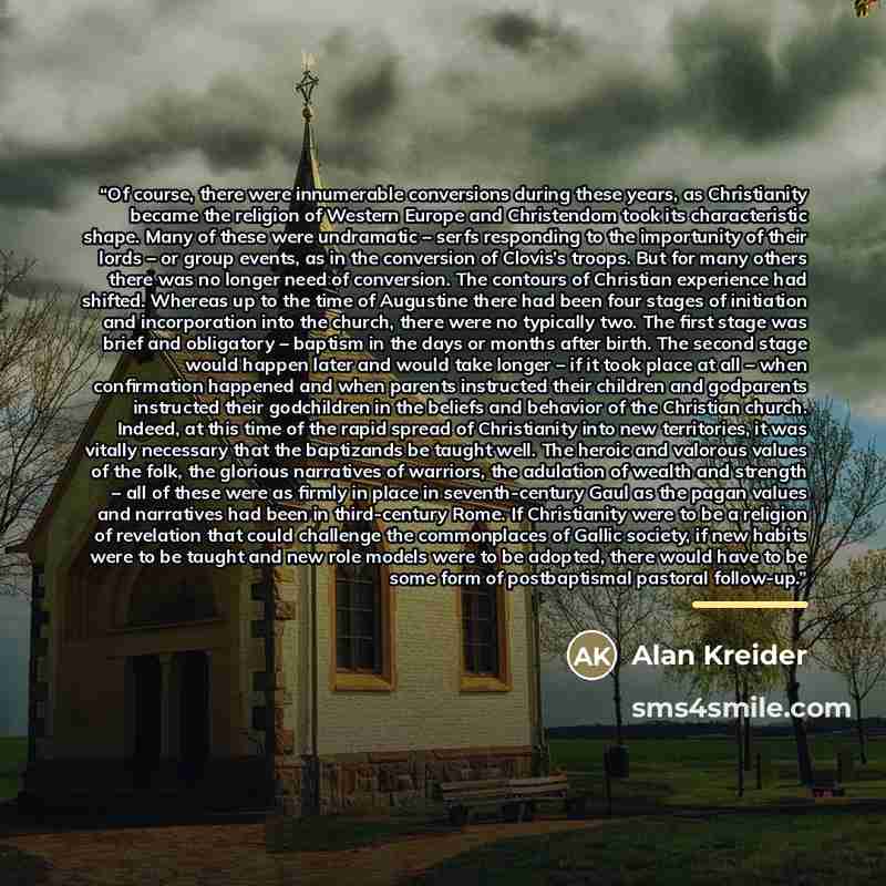 “Of course, there were innumerable conversions during these years, as Christianity became the religion of Western Europe and Christendom took its characteristic shape. Many of these were undramatic – serfs responding to the importunity of their lords – or group events, as in the conversion of…” quote by Alan Kreider