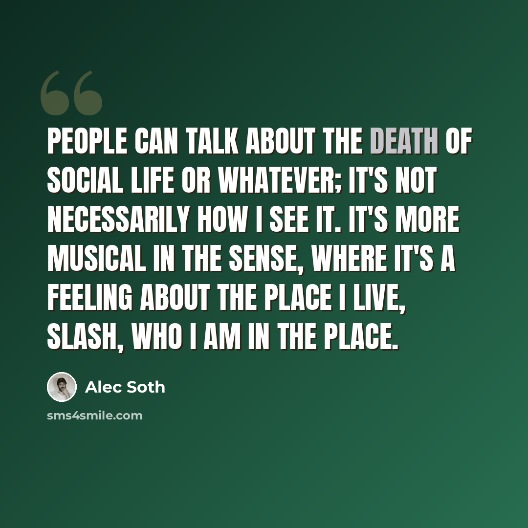 “People can talk about the death of social life or whatever; it's not necessarily how I see it. It's more musical in the sense, where it's a feeling about the place I live, slash, who I am in the place.” quote by Alec Soth