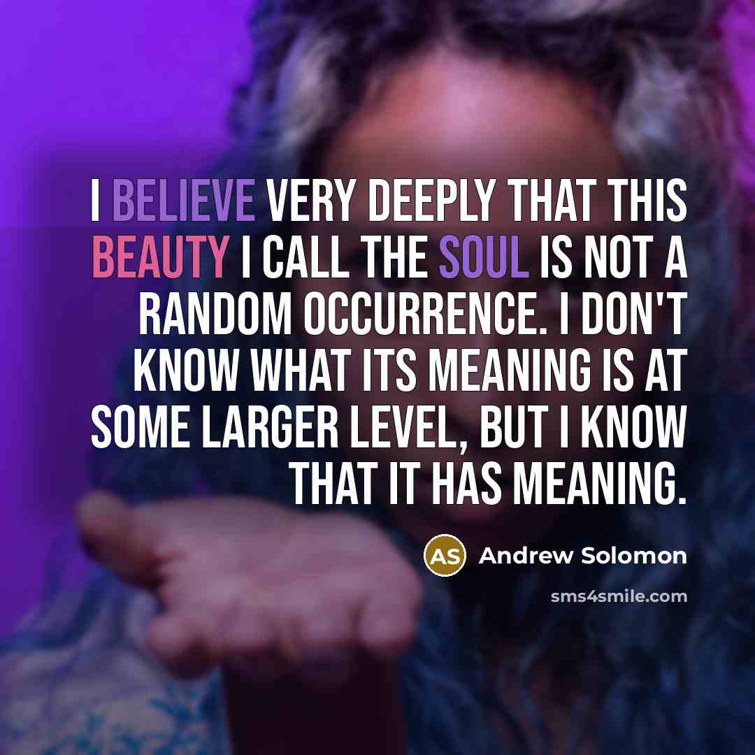 “I believe very deeply that this beauty I call the soul is not a random occurrence. I don't know what its meaning is at some larger level, but I know that it has meaning.” quote by Andrew Solomon