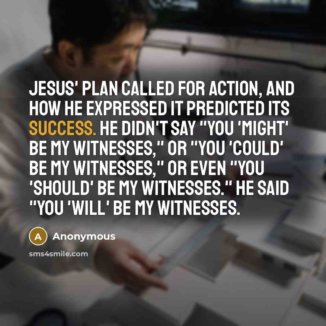 “Jesus' plan called for action, and how He expressed it predicted its success. He didn't say "you 'might' be my witnesses," or "you 'could' be my witnesses," or even "you 'should' be my witnesses." He said "you 'WILL' be my witnesses.” quote by Anonymous
