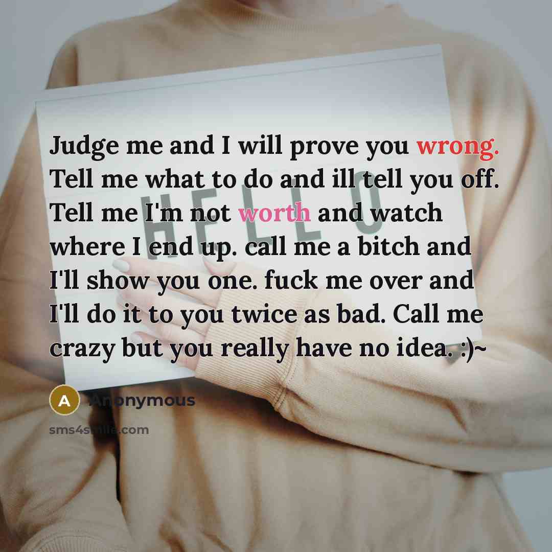 “Judge me and I will prove you wrong. Tell me what to do and ill tell you off. Tell me I'm not worth and watch where I end up. call me a bitch and I'll show you one. fuck me over and I'll do it to you twice as bad. Call me crazy but you really have no idea. :)~” quote by Anonymous