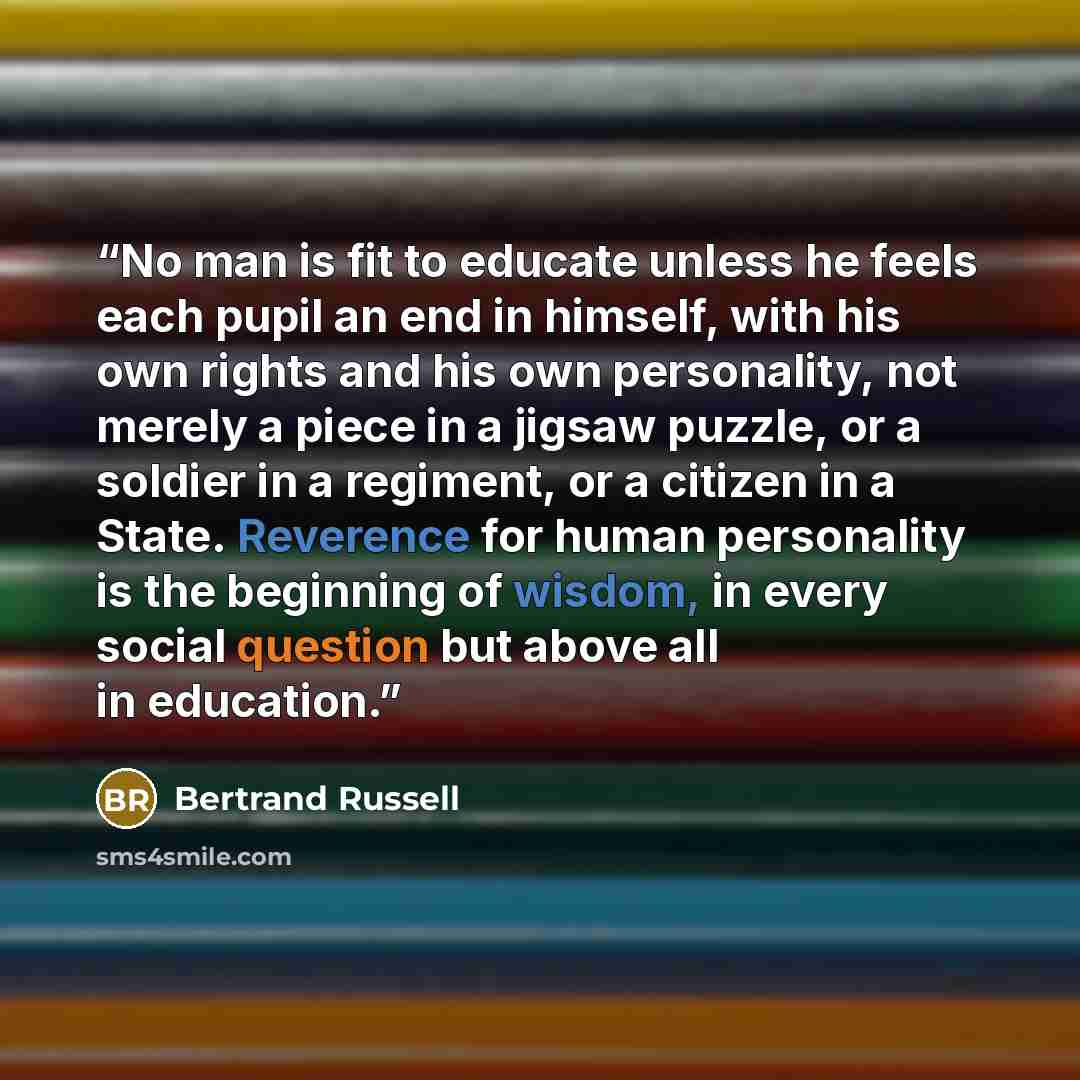 “No man is fit to educate unless he feels each pupil an end in himself, with his own rights and his own personality, not merely a piece in a jigsaw puzzle, or a soldier in a regiment, or a citizen in a State. Reverence for human personality is the beginning of wisdom, in every social question but…” quote by Bertrand Russell