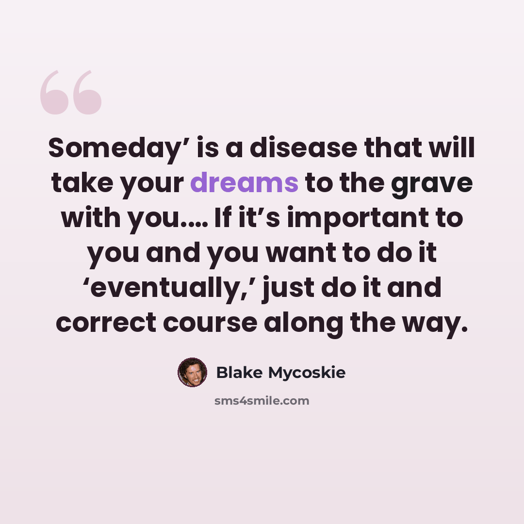 “Someday’ is a disease that will take your dreams to the grave with you.… If it’s important to you and you want to do it ‘eventually,’ just do it and correct course along the way.” quote by Blake Mycoskie