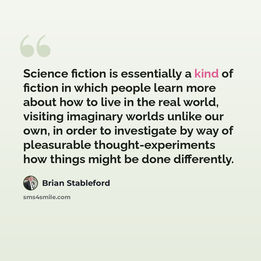 “Science fiction is essentially a kind of fiction in which people learn more about how to live in the real world, visiting imaginary worlds unlike our own, in order to investigate by way of pleasurable thought-experiments how things might be done differently.” quote by Brian Stableford