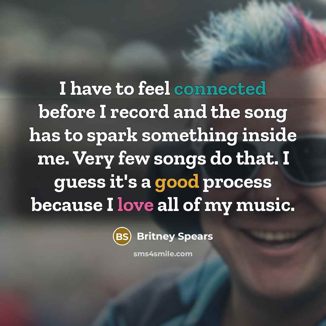 “I have to feel connected before I record and the song has to spark something inside me. Very few songs do that. I guess it's a good process because I love all of my music.” quote by Britney Spears