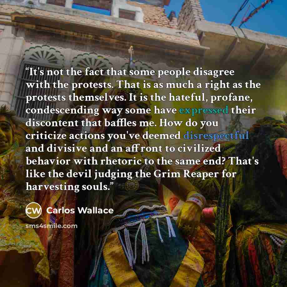 “It's not the fact that some people disagree with the protests. That is as much a right as the protests themselves. It is the hateful, profane, condescending way some have expressed their discontent that baffles me. How do you criticize actions you've deemed disrespectful and divisive and an…” quote by Carlos Wallace
