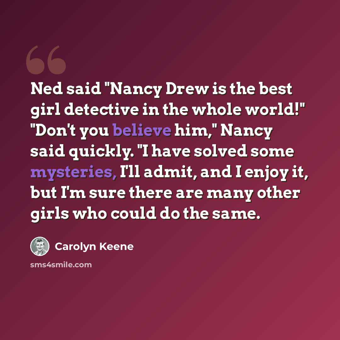 “Ned said "Nancy Drew is the best girl detective in the whole world!" "Don't you believe him," Nancy said quickly. "I have solved some mysteries, I'll admit, and I enjoy it, but I'm sure there are many other girls who could do the same.” quote by Carolyn Keene