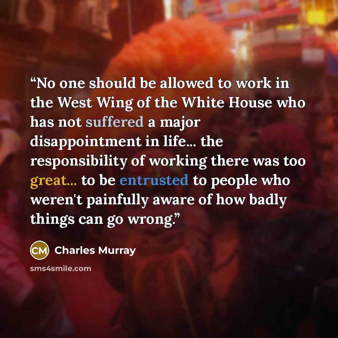 “No one should be allowed to work in the West Wing of the White House who has not suffered a major disappointment in life... the responsibility of working there was too great... to be entrusted to people who weren't painfully aware of how badly things can go wrong.” quote by Charles Murray