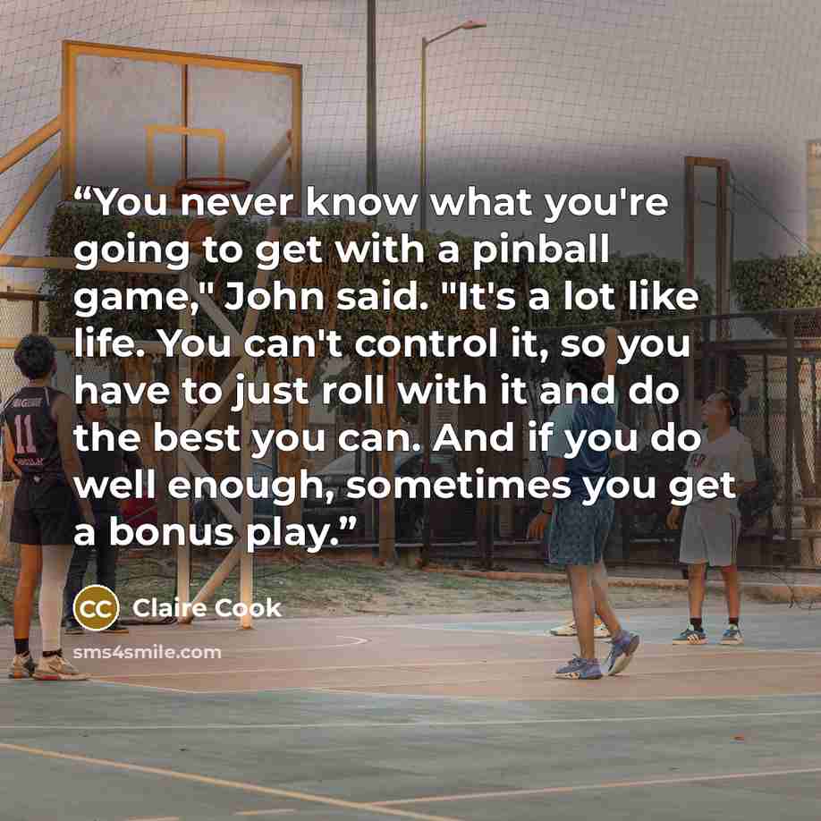 “You never know what you're going to get with a pinball game," John said. "It's a lot like life. You can't control it, so you have to just roll with it and do the best you can. And if you do well enough, sometimes you get a bonus play.” quote by Claire Cook