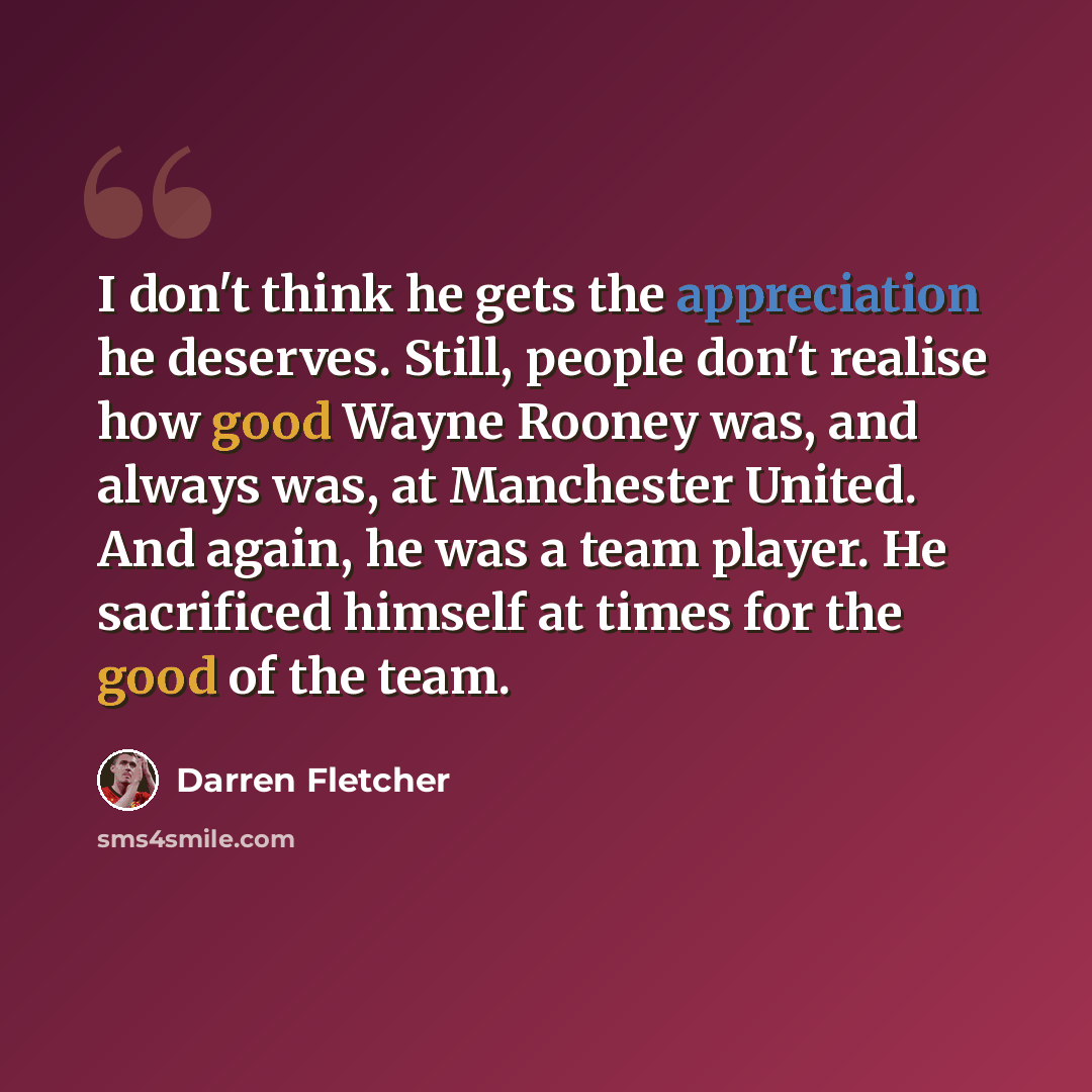“I don't think he gets the appreciation he deserves. Still, people don't realise how good Wayne Rooney was, and always was, at Manchester United. And again, he was a team player. He sacrificed himself at times for the good of the team.” quote by Darren Fletcher