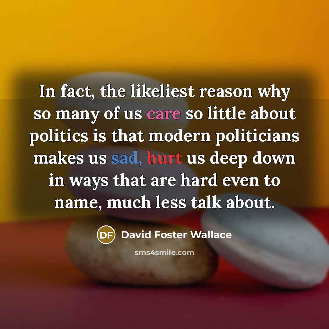 “In fact, the likeliest reason why so many of us care so little about politics is that modern politicians makes us sad, hurt us deep down in ways that are hard even to name, much less talk about.” quote by David Foster Wallace
