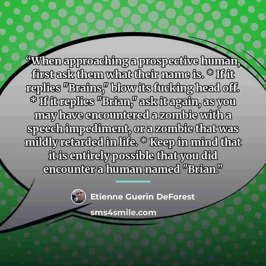 “When approaching a prospective human, first ask them what their name is. * If it replies "Brains," blow its fucking head off. * If it replies "Brian," ask it again, as you may have encountered a zombie with a speech impediment, or a zombie that was mildly retarded in life. * Keep in mind that it…” quote by Etienne Guerin DeForest