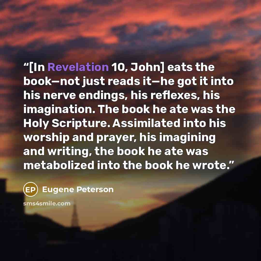“[In Revelation 10, John] eats the book—not just reads it—he got it into his nerve endings, his reflexes, his imagination. The book he ate was the Holy Scripture. Assimilated into his worship and prayer, his imagining and writing, the book he ate was metabolized into the book he wrote.” quote by Eugene Peterson