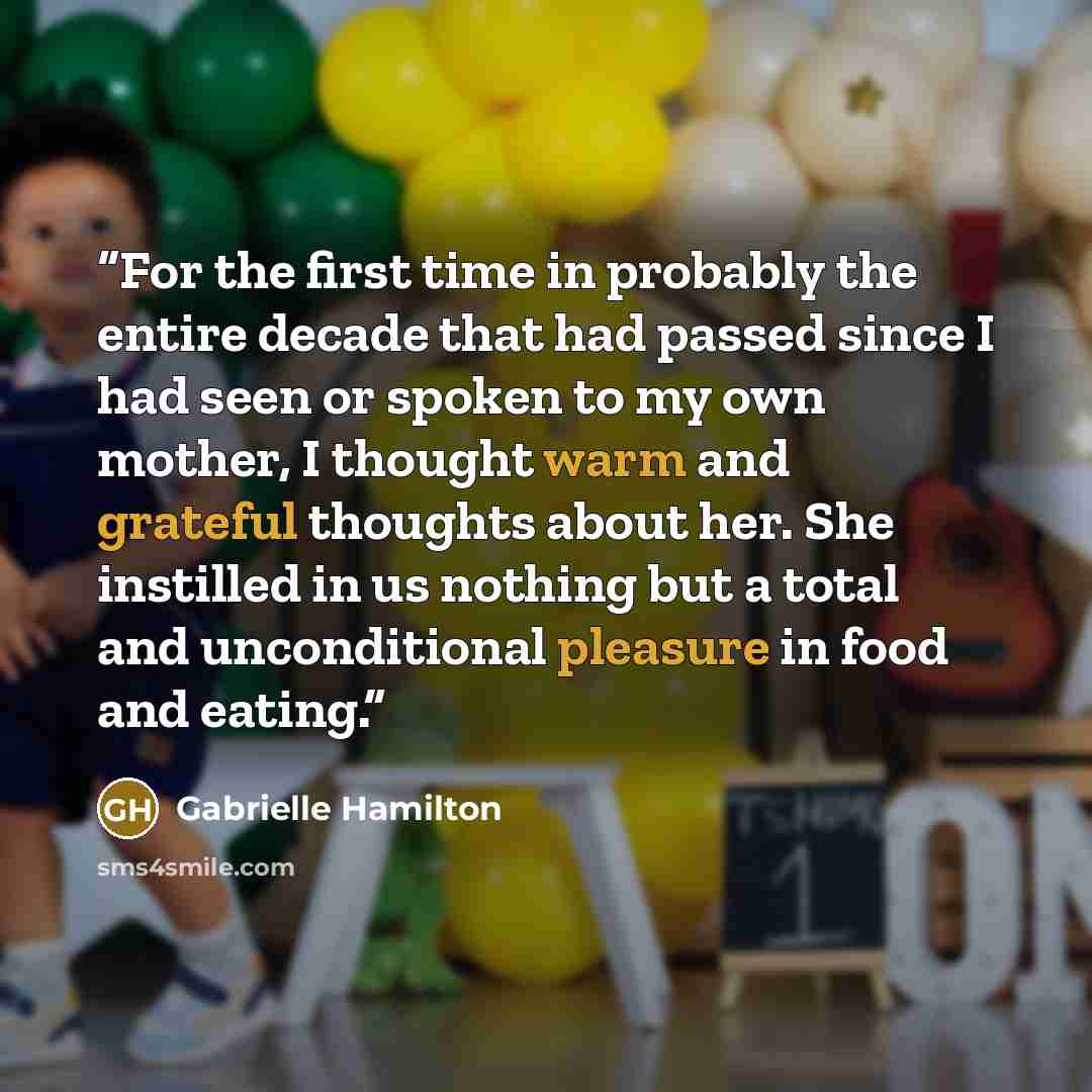 “For the first time in probably the entire decade that had passed since I had seen or spoken to my own mother, I thought warm and grateful thoughts about her. She instilled in us nothing but a total and unconditional pleasure in food and eating.” quote by Gabrielle Hamilton