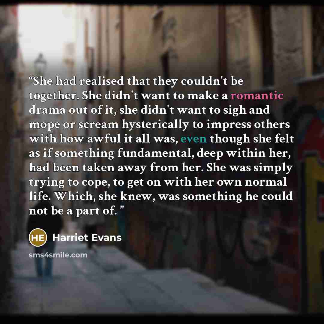 “She had realised that they couldn't be together. She didn't want to make a romantic drama out of it, she didn't want to sigh and mope or scream hysterically to impress others with how awful it all was, even though she felt as if something fundamental, deep within her, had been taken away from her…” quote by Harriet Evans