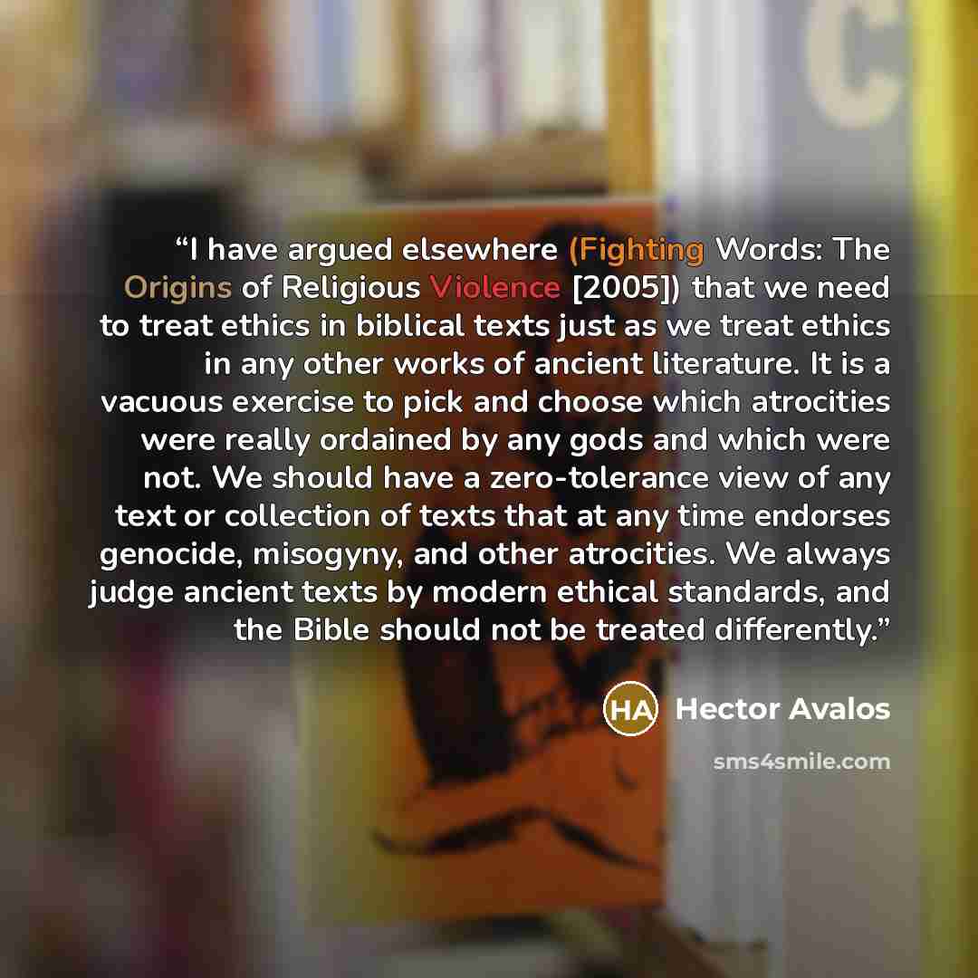 “I have argued elsewhere (Fighting Words: The Origins of Religious Violence [2005]) that we need to treat ethics in biblical texts just as we treat ethics in any other works of ancient literature. It is a vacuous exercise to pick and choose which atrocities were really ordained by any gods and…” quote by Hector Avalos