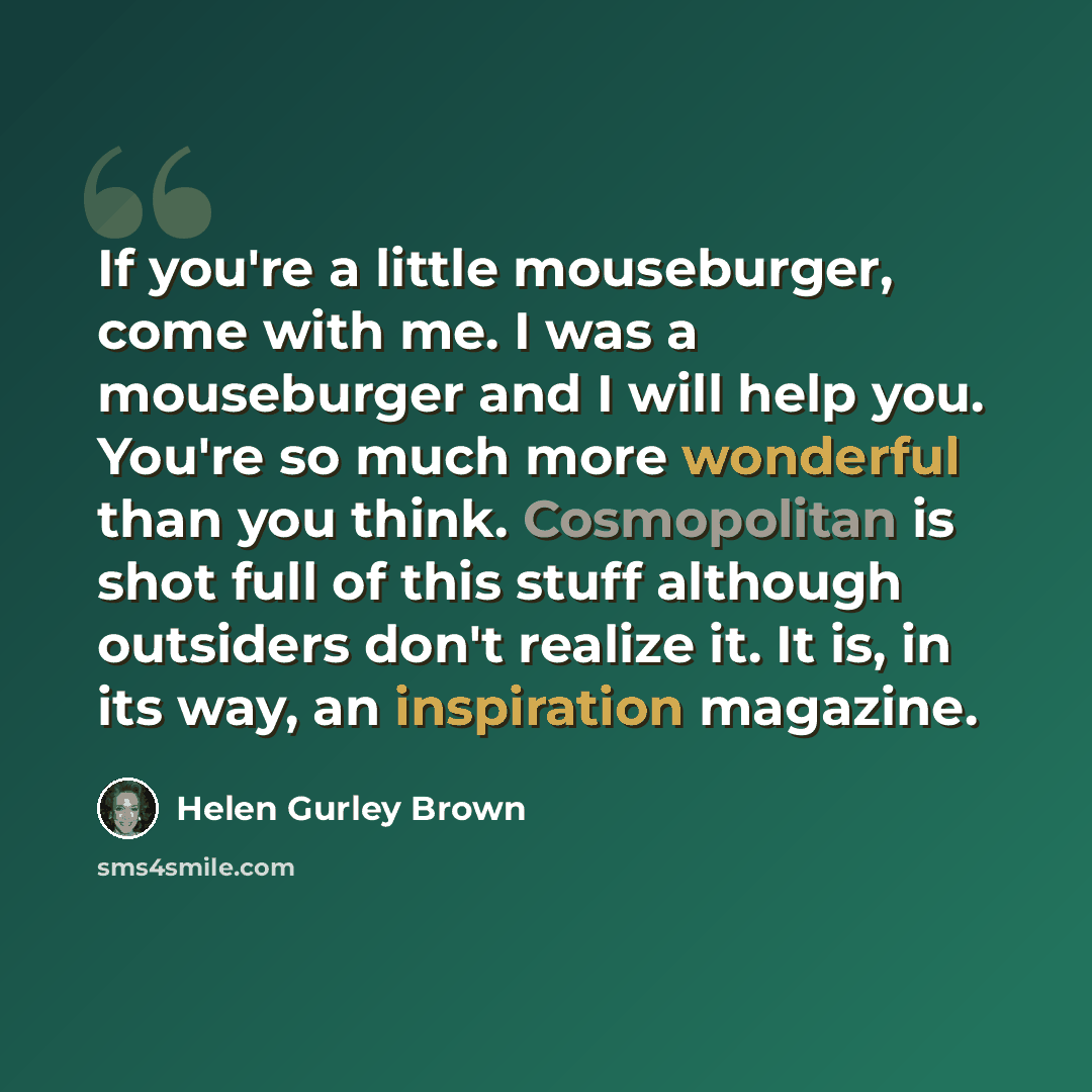 “If you're a little mouseburger, come with me. I was a mouseburger and I will help you. You're so much more wonderful than you think. Cosmopolitan is shot full of this stuff although outsiders don't realize it. It is, in its way, an inspiration magazine.” quote by Helen Gurley Brown