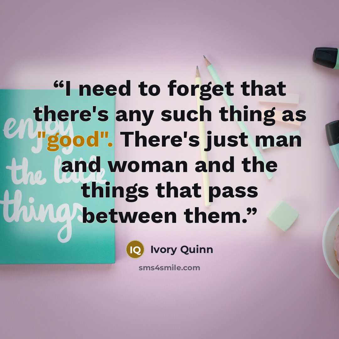“I need to forget that there's any such thing as "good". There's just man and woman and the things that pass between them.” quote by Ivory Quinn