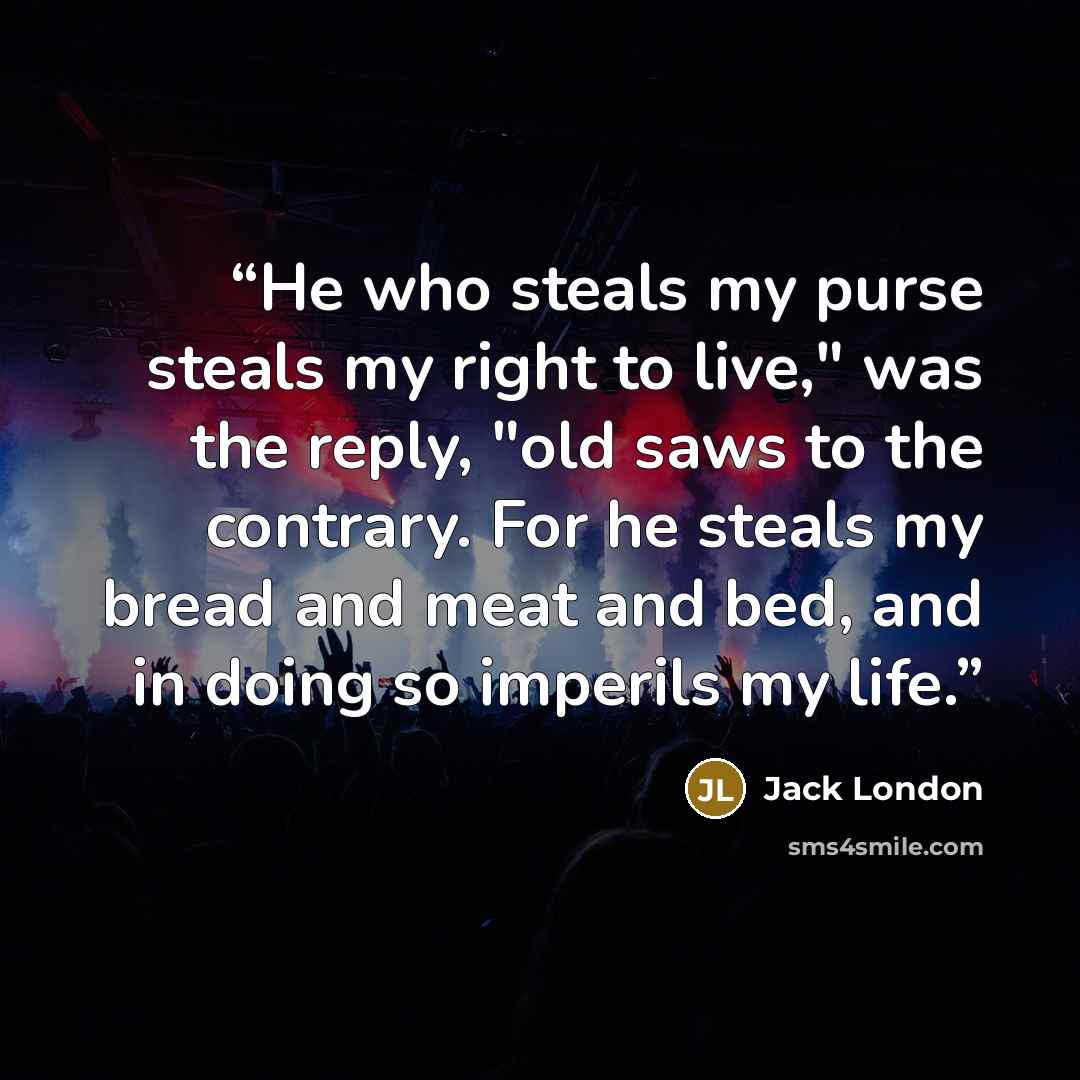 “He who steals my purse steals my right to live," was the reply, "old saws to the contrary. For he steals my bread and meat and bed, and in doing so imperils my life.” quote by Jack London