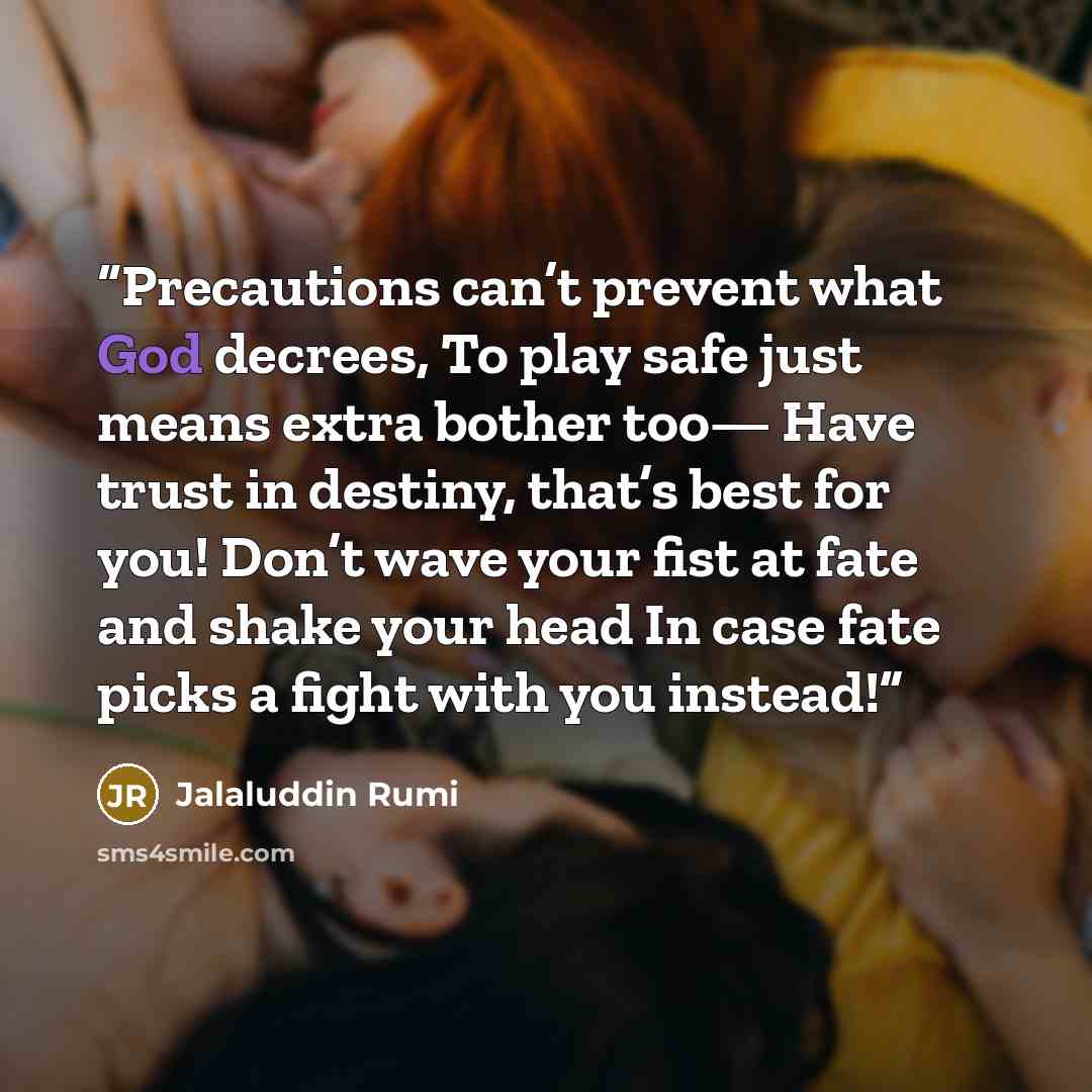“Precautions can’t prevent what God decrees, To play safe just means extra bother too— Have trust in destiny, that’s best for you! Don’t wave your fist at fate and shake your head In case fate picks a fight with you instead!” quote by Jalaluddin Rumi