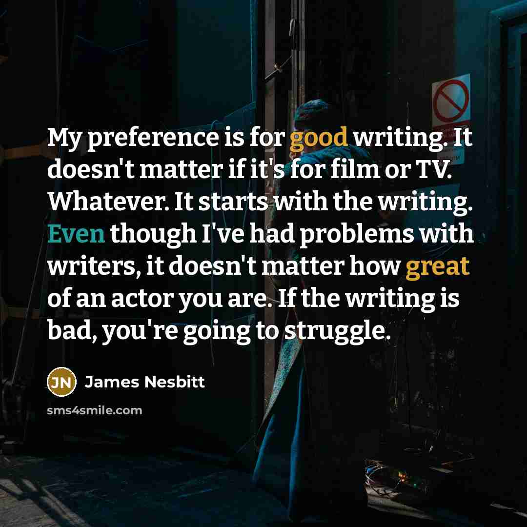 “My preference is for good writing. It doesn't matter if it's for film or TV. Whatever. It starts with the writing. Even though I've had problems with writers, it doesn't matter how great of an actor you are. If the writing is bad, you're going to struggle.” quote by James Nesbitt