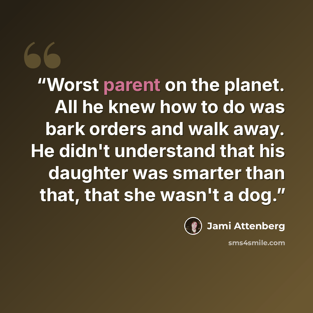“Worst parent on the planet. All he knew how to do was bark orders and walk away. He didn't understand that his daughter was smarter than that, that she wasn't a dog.” quote by Jami Attenberg