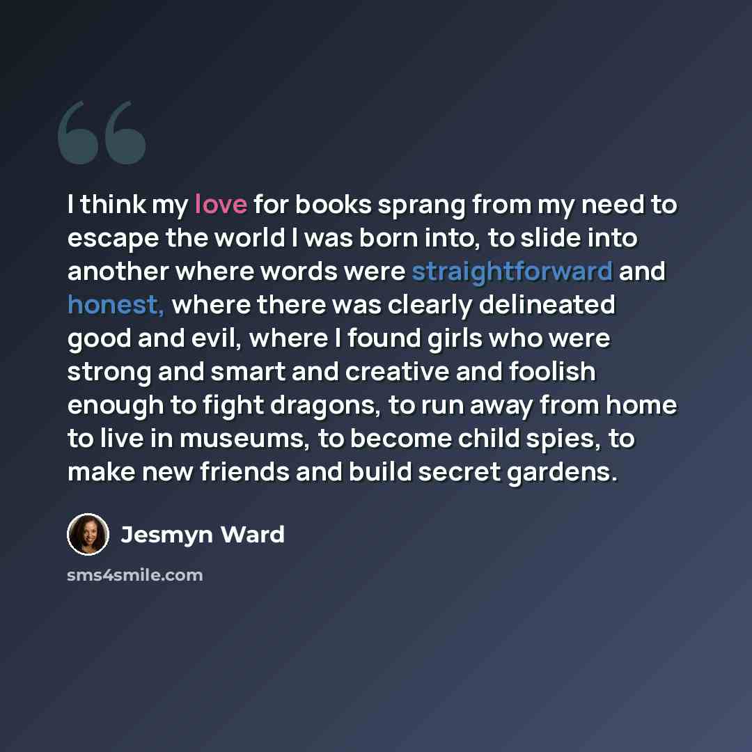 “I think my love for books sprang from my need to escape the world I was born into, to slide into another where words were straightforward and honest, where there was clearly delineated good and evil, where I found girls who were strong and smart and creative and foolish enough to fight dragons, to…” quote by Jesmyn Ward