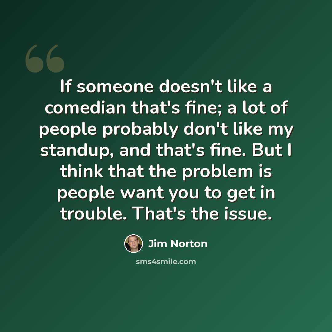 “If someone doesn't like a comedian that's fine; a lot of people probably don't like my standup, and that's fine. But I think that the problem is people want you to get in trouble. That's the issue.” quote by Jim Norton