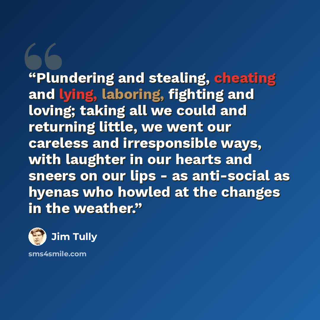 “Plundering and stealing, cheating and lying, laboring, fighting and loving; taking all we could and returning little, we went our careless and irresponsible ways, with laughter in our hearts and sneers on our lips - as anti-social as hyenas who howled at the changes in the weather.” quote by Jim Tully