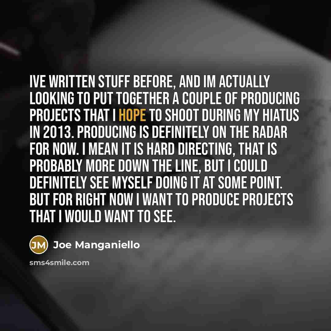 “Ive written stuff before, and Im actually looking to put together a couple of producing projects that I hope to shoot during my hiatus in 2013. Producing is definitely on the radar for now. I mean it is hard directing, that is probably more down the line, but I could definitely see myself doing it…” quote by Joe Manganiello