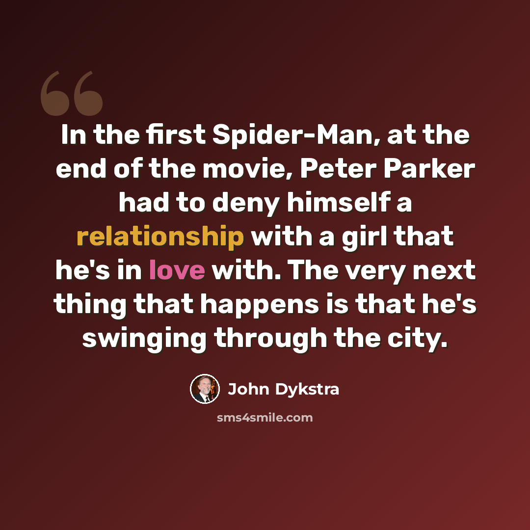 “In the first Spider-Man, at the end of the movie, Peter Parker had to deny himself a relationship with a girl that he's in love with. The very next thing that happens is that he's swinging through the city.” quote by John Dykstra