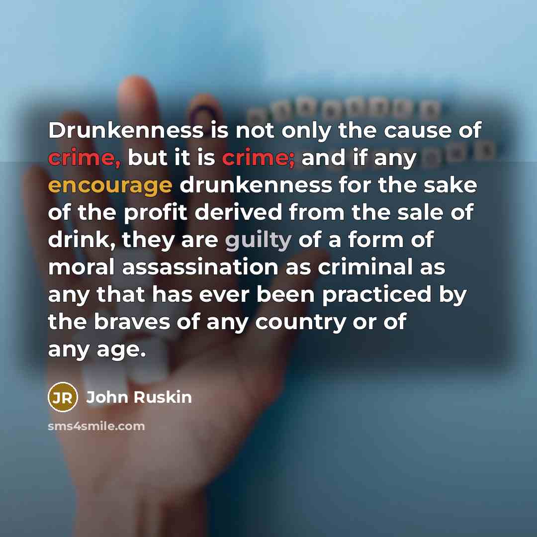“Drunkenness is not only the cause of crime, but it is crime; and if any encourage drunkenness for the sake of the profit derived from the sale of drink, they are guilty of a form of moral assassination as criminal as any that has ever been practiced by the braves of any country or of any age.” quote by John Ruskin
