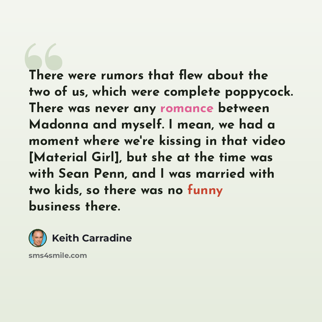 “There were rumors that flew about the two of us, which were complete poppycock. There was never any romance between Madonna and myself. I mean, we had a moment where we're kissing in that video [Material Girl], but she at the time was with Sean Penn, and I was married with two kids, so there was…” quote by Keith Carradine