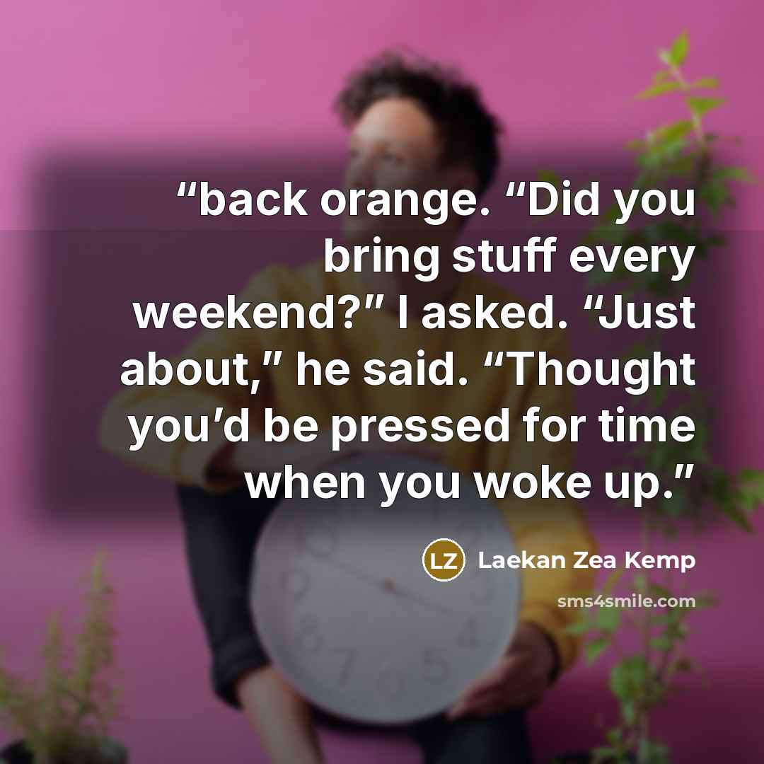 “back orange. “Did you bring stuff every weekend?” I asked. “Just about,” he said. “Thought you’d be pressed for time when you woke up.” quote by Laekan Zea Kemp