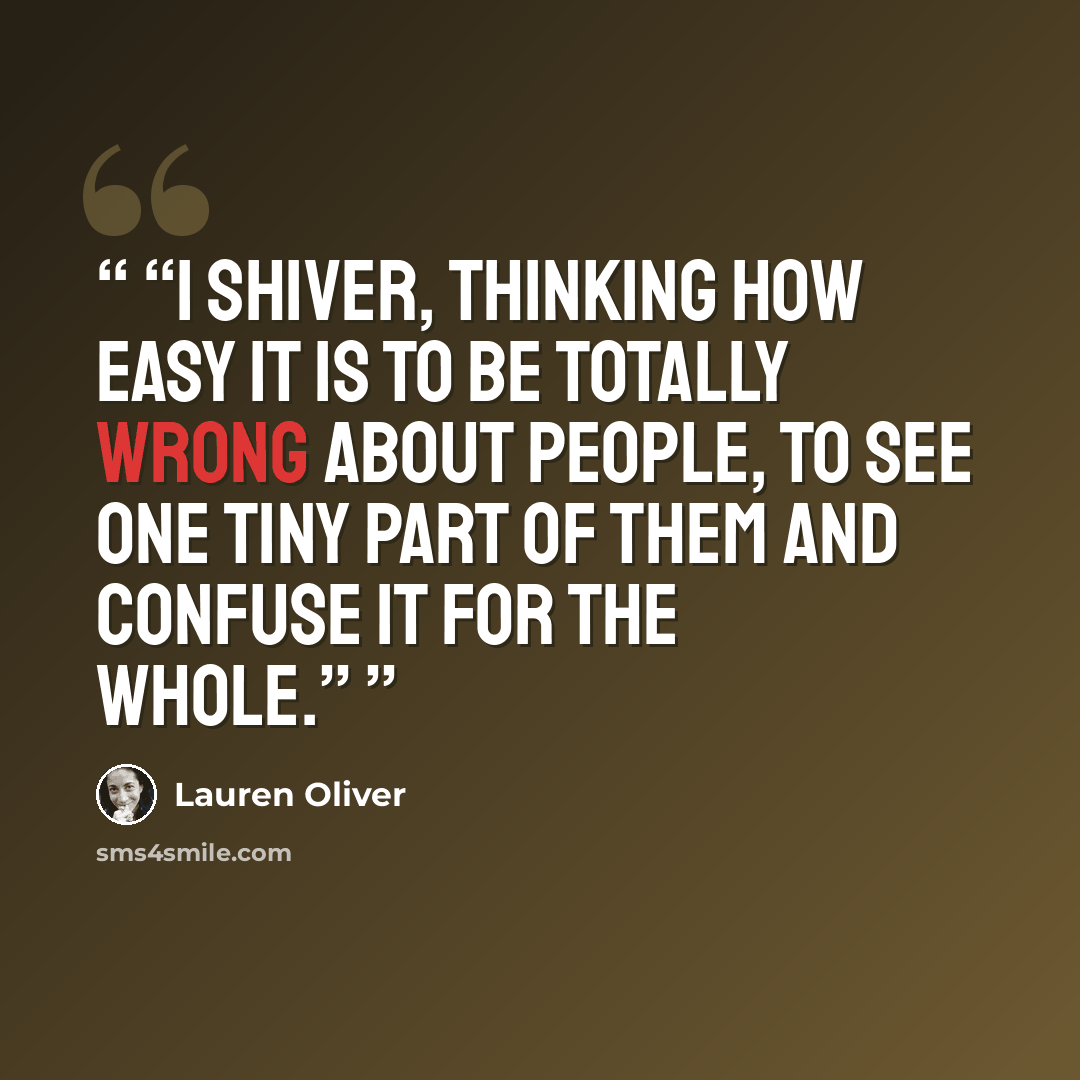 “I shiver, thinking how easy it is to be totally wrong about people, to see one tiny part of them and confuse it for the whole.” quote by Lauren Oliver