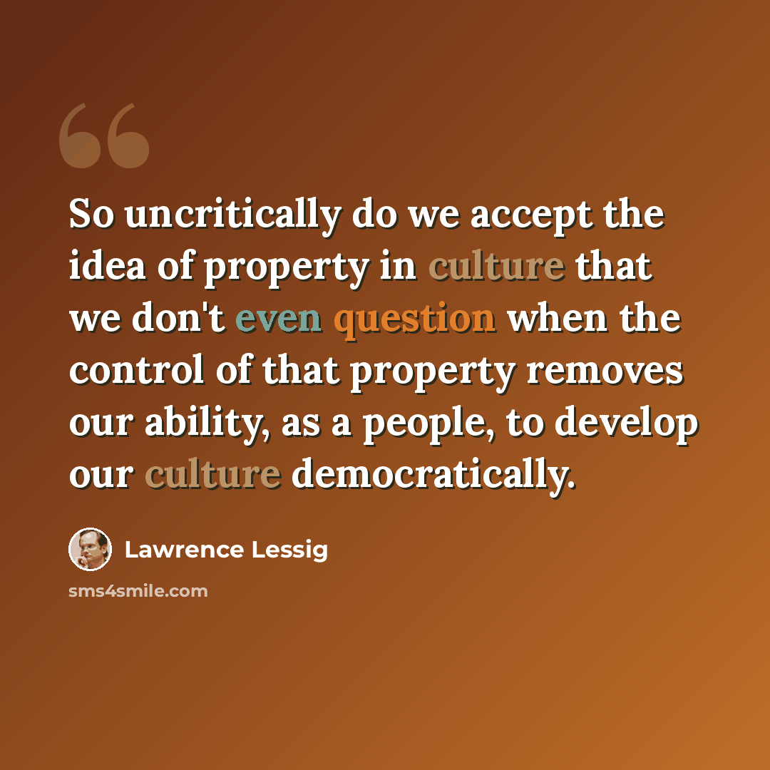 “So uncritically do we accept the idea of property in culture that we don't even question when the control of that property removes our ability, as a people, to develop our culture democratically.” quote by Lawrence Lessig