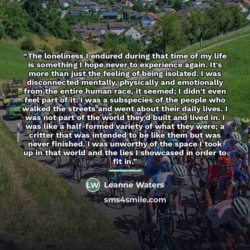 “The loneliness I endured during that time of my life is something I hope never to experience again. It's more than just the feeling of being isolated. I was disconnected mentally, physically and emotionally from the entire human race, it seemed; I didn't even feel part of it. I was a subspecies of…” quote by Leanne Waters