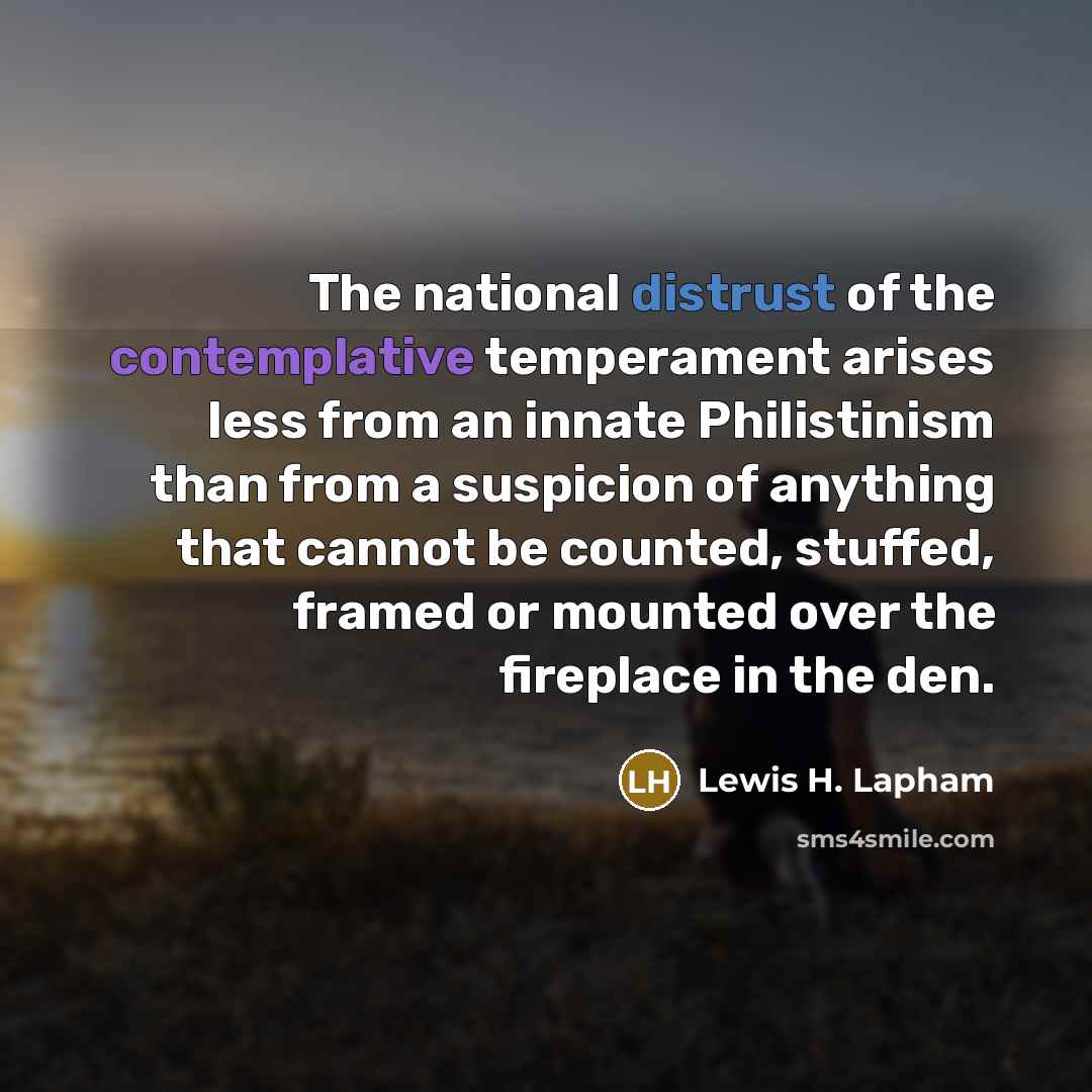“The national distrust of the contemplative temperament arises less from an innate Philistinism than from a suspicion of anything that cannot be counted, stuffed, framed or mounted over the fireplace in the den.” quote by Lewis H. Lapham