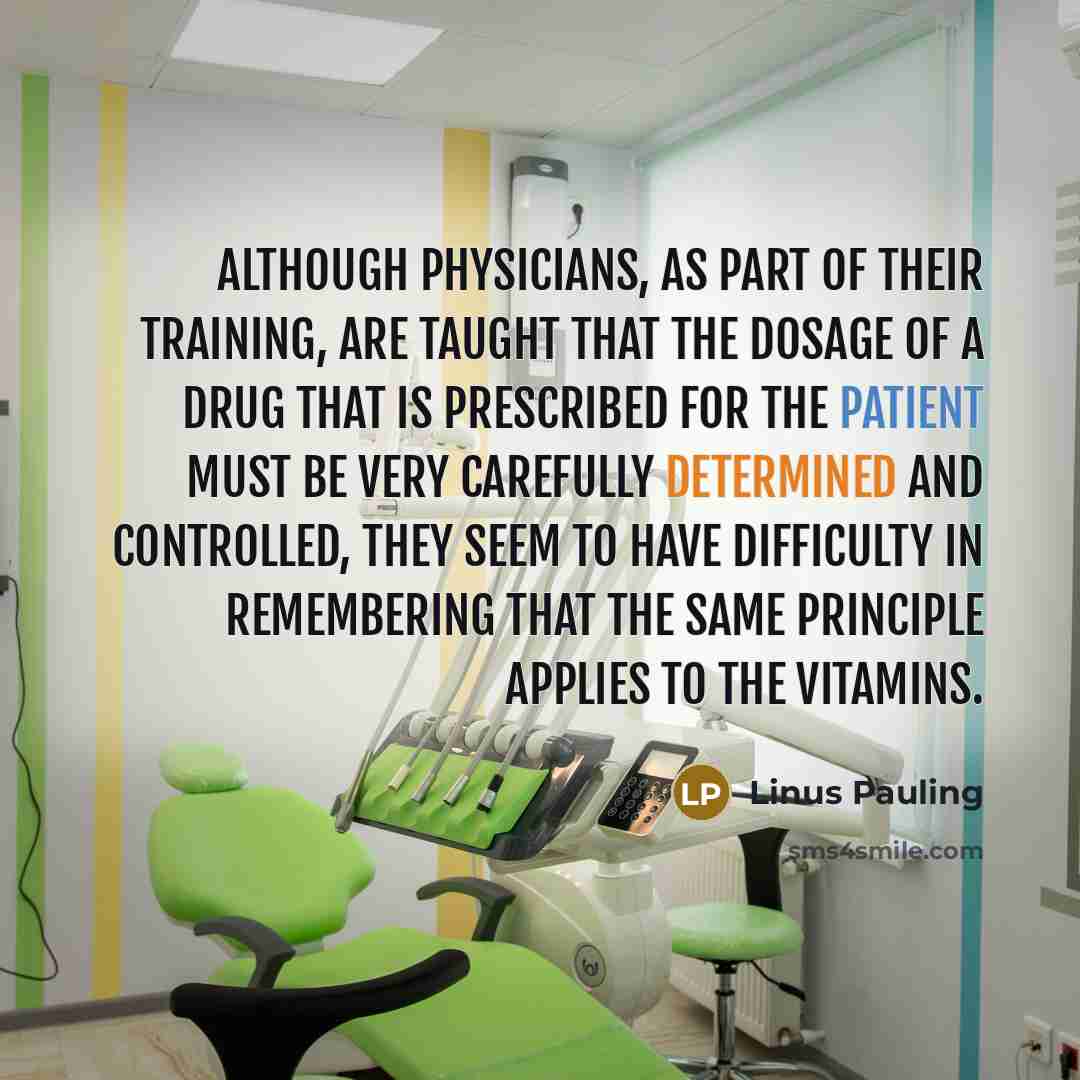“Although physicians, as part of their training, are taught that the dosage of a drug that is prescribed for the patient must be very carefully determined and controlled, they seem to have difficulty in remembering that the same principle applies to the vitamins.” quote by Linus Pauling