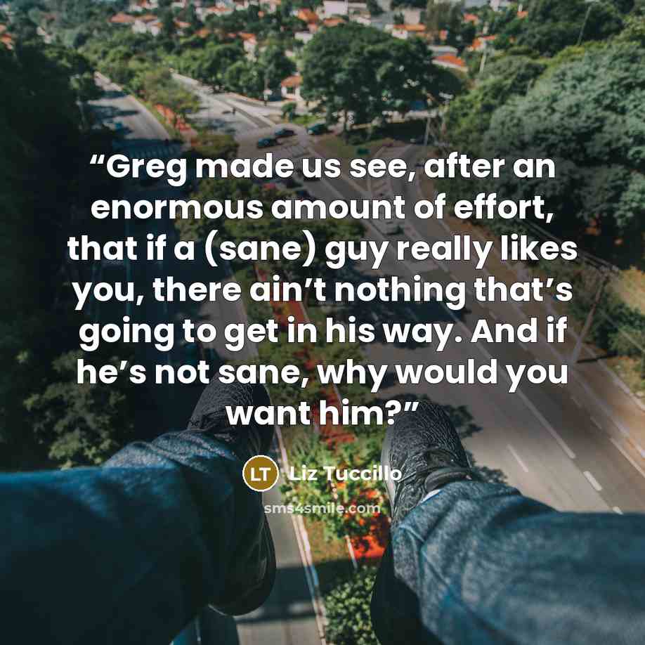 “Greg made us see, after an enormous amount of effort, that if a (sane) guy really likes you, there ain’t nothing that’s going to get in his way. And if he’s not sane, why would you want him?” quote by Liz Tuccillo