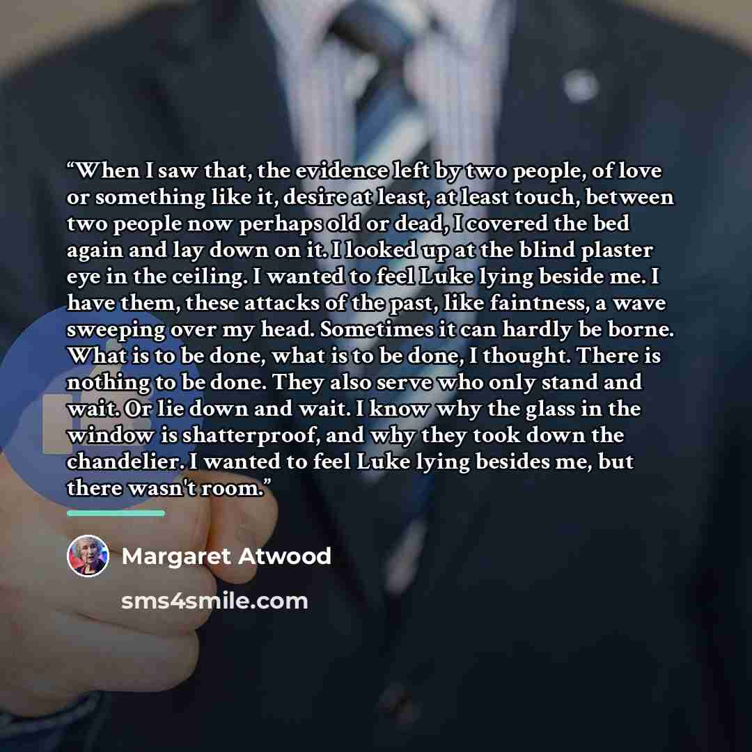 “When I saw that, the evidence left by two people, of love or something like it, desire at least, at least touch, between two people now perhaps old or dead, I covered the bed again and lay down on it. I looked up at the blind plaster eye in the ceiling. I wanted to feel Luke lying beside me. I…” quote by Margaret Atwood