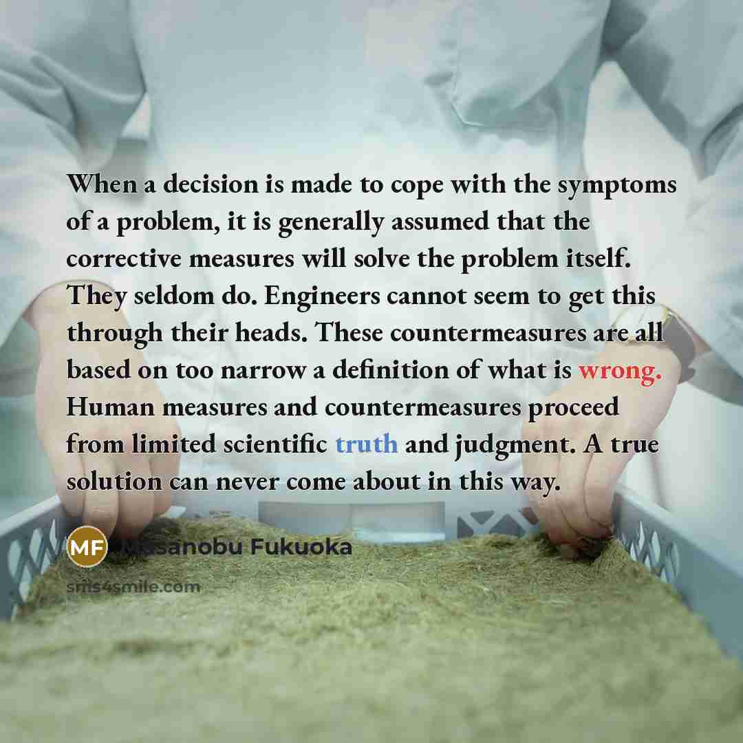 “When a decision is made to cope with the symptoms of a problem, it is generally assumed that the corrective measures will solve the problem itself. They seldom do. Engineers cannot seem to get this through their heads. These countermeasures are all based on too narrow a definition of what is…” quote by Masanobu Fukuoka